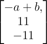 $\begin{bmatrix}
-a+b,\\ 11\\ -11
\end{bmatrix}$